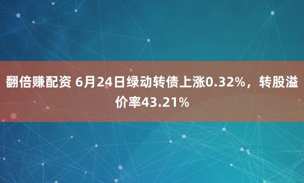 翻倍赚配资 6月24日绿动转债上涨0.32%，转股溢价率43.21%