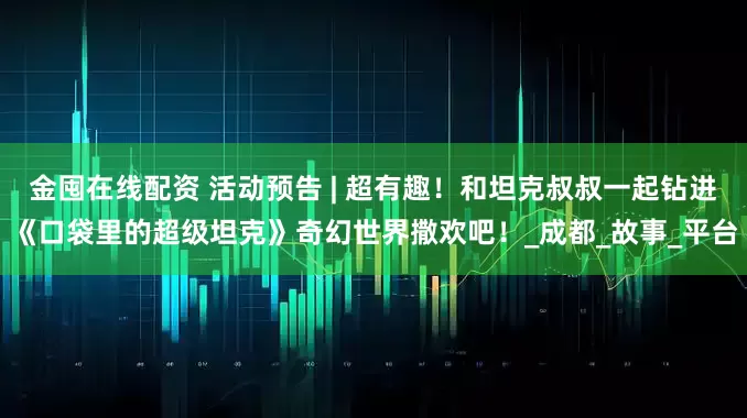 金囤在线配资 活动预告 | 超有趣!和坦克叔叔一起钻进《口袋里的超级坦克》奇幻世界撒欢吧!_成都_故事_平台