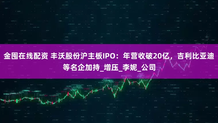 金囤在线配资 丰沃股份沪主板IPO:年营收破20亿,吉利比亚迪等名企加持_增压_李妮_公司