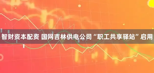 智财资本配资 国网吉林供电公司“职工共享驿站”启用