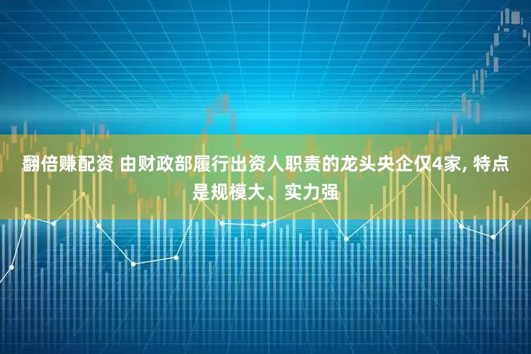 翻倍赚配资 由财政部履行出资人职责的龙头央企仅4家, 特点是规模大、实力强