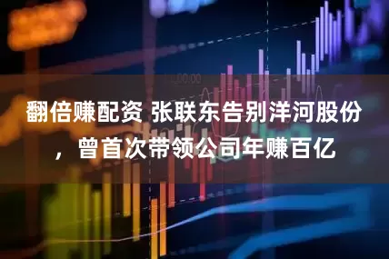 翻倍赚配资 张联东告别洋河股份，曾首次带领公司年赚百亿