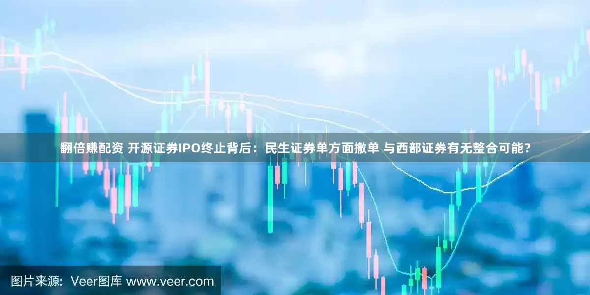 翻倍赚配资 开源证券IPO终止背后：民生证券单方面撤单 与西部证券有无整合可能？