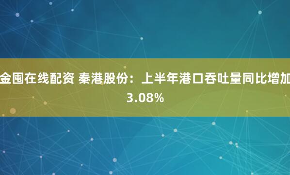 金囤在线配资 秦港股份：上半年港口吞吐量同比增加3.08%