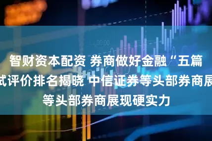 智财资本配资 券商做好金融“五篇大文章”试评价排名揭晓 中信证券等头部券商展现硬实力