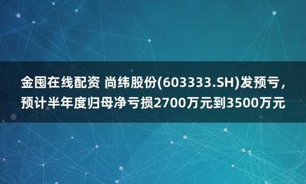 金囤在线配资 尚纬股份(603333.SH)发预亏，预计半年度归母净亏损2700万元到3500万元
