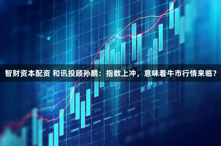 智财资本配资 和讯投顾孙鹏:指数上冲,意味着牛市行情来临?