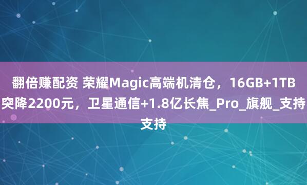 翻倍赚配资 荣耀Magic高端机清仓,16GB+1TB突降2200元,卫星通信+1.8亿长焦_Pro_旗舰_支持