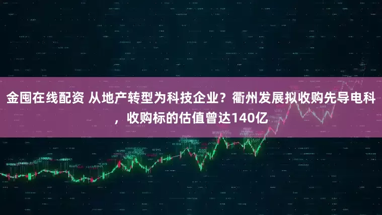 金囤在线配资 从地产转型为科技企业？衢州发展拟收购先导电科，收购标的估值曾达140亿