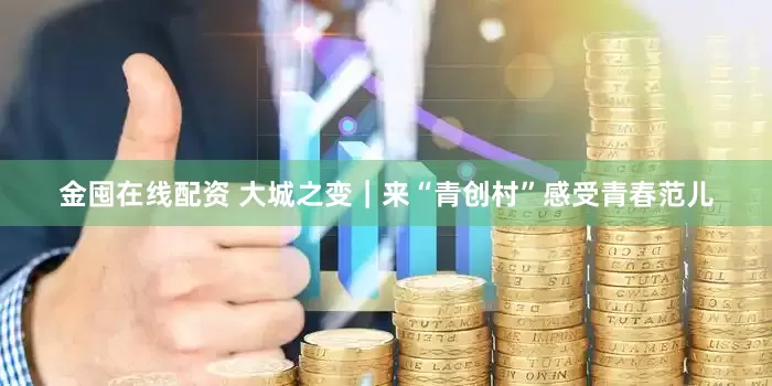 金囤在线配资 大城之变｜来“青创村”感受青春范儿