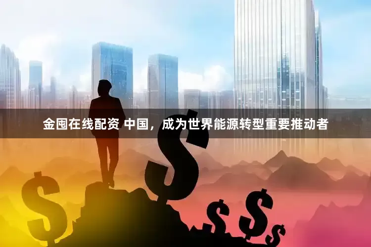 金囤在线配资 中国，成为世界能源转型重要推动者