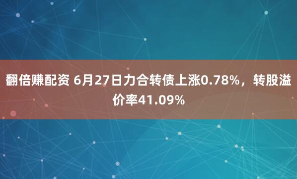 翻倍赚配资 6月27日力合转债上涨0.78%，转股溢价率41.09%